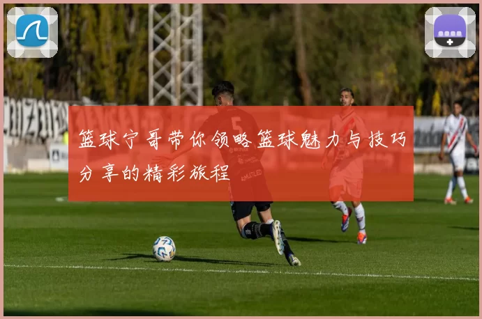 篮球宁哥带你领略篮球魅力与技巧分享的精彩旅程